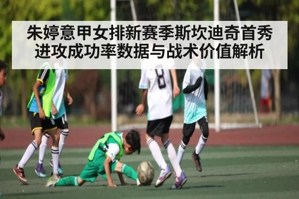 朱婷意甲女排新赛季斯坎迪奇首秀进攻成功率数据与战术价值解析